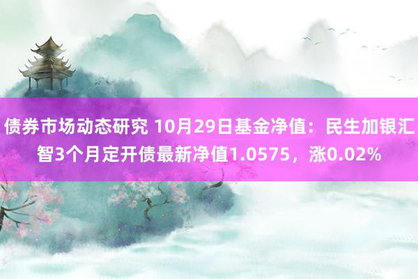 债券市场动态研究 10月29日基金净值：民生加银汇智3个月定开债最新净值1.0575，涨0.02%