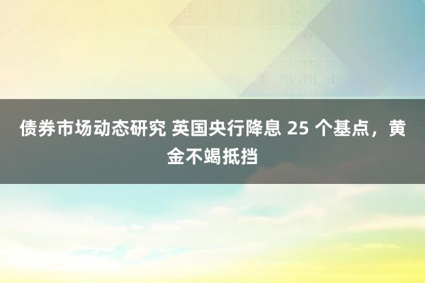 债券市场动态研究 英国央行降息 25 个基点，黄金不竭抵挡