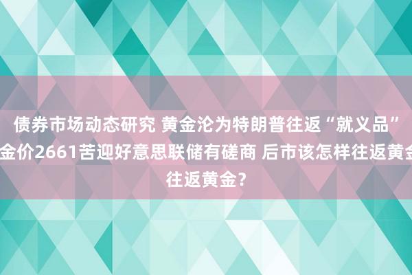 债券市场动态研究 黄金沦为特朗普往返“就义品”！金价2661苦迎好意思联储有磋商 后市该怎样往返黄金？