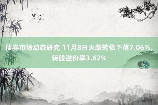 债券市场动态研究 11月8日天路转债下落7.06%，转股溢价率3.62%