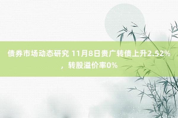 债券市场动态研究 11月8日贵广转债上升2.52%，转股溢价率0%