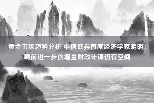 黄金市场趋势分析 中信证券首席经济学家明明：畴前进一步的增量财政计谋仍有空间