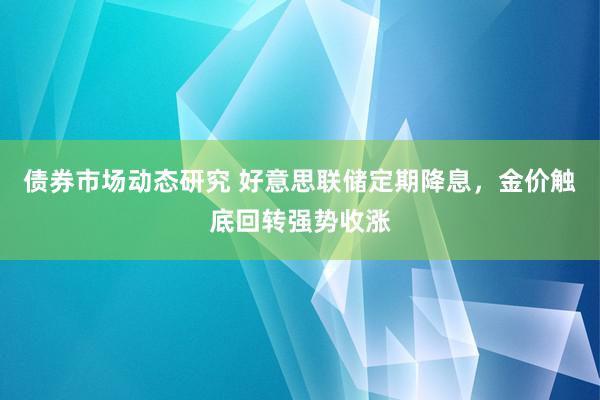 债券市场动态研究 好意思联储定期降息，金价触底回转强势收涨