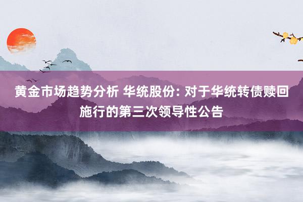 黄金市场趋势分析 华统股份: 对于华统转债赎回施行的第三次领导性公告