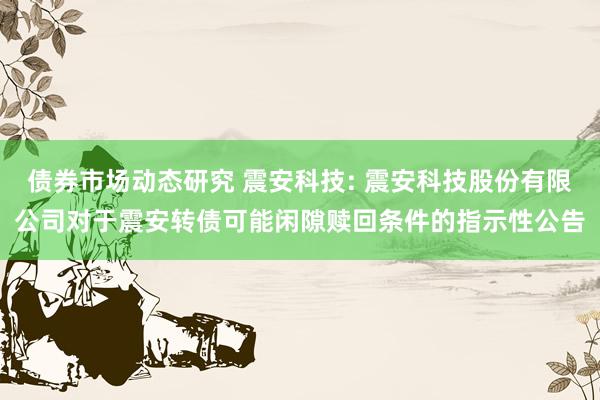 债券市场动态研究 震安科技: 震安科技股份有限公司对于震安转债可能闲隙赎回条件的指示性公告