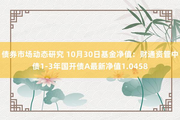 债券市场动态研究 10月30日基金净值：财通资管中债1-3年国开债A最新净值1.0458