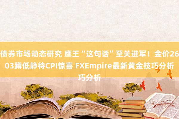 债券市场动态研究 鹰王“这句话”至关进军！金价2603蹲低静待CPI惊喜 FXEmpire最新黄金技巧分析