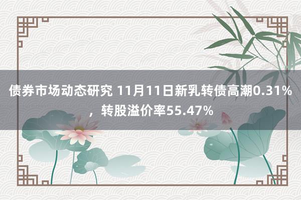 债券市场动态研究 11月11日新乳转债高潮0.31%，转股溢价率55.47%