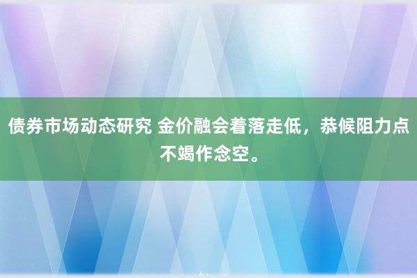 债券市场动态研究 金价融会着落走低，恭候阻力点不竭作念空。