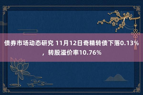 债券市场动态研究 11月12日奇精转债下落0.13%，转股溢价率10.76%