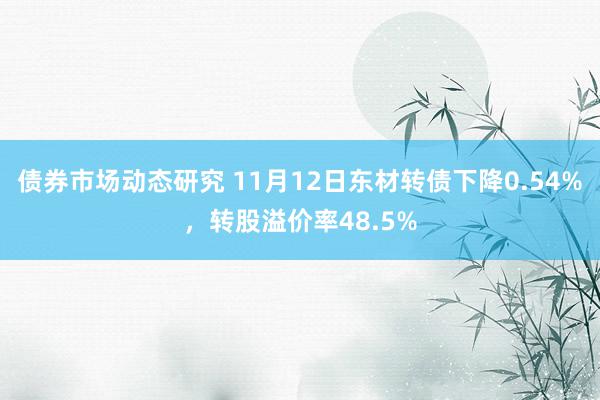 债券市场动态研究 11月12日东材转债下降0.54%，转股溢价率48.5%