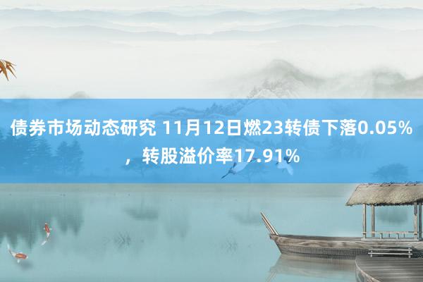 债券市场动态研究 11月12日燃23转债下落0.05%，转股溢价率17.91%