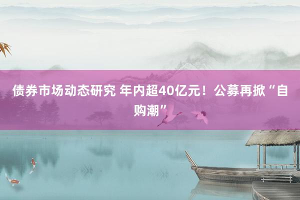 债券市场动态研究 年内超40亿元！公募再掀“自购潮”