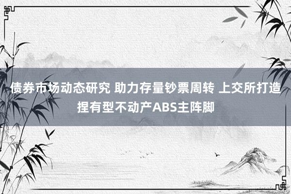 债券市场动态研究 助力存量钞票周转 上交所打造捏有型不动产ABS主阵脚