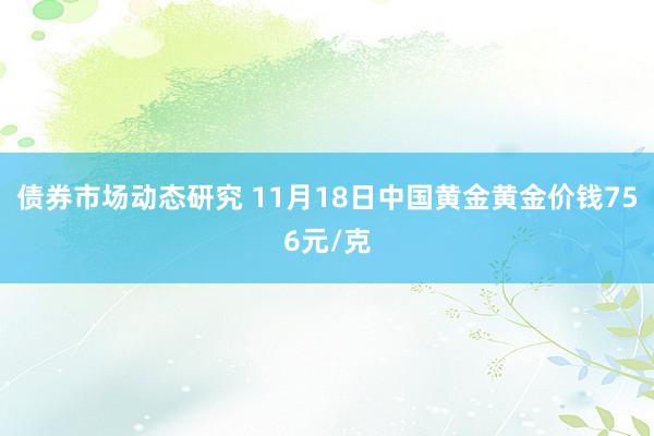 债券市场动态研究 11月18日中国黄金黄金价钱756元/克