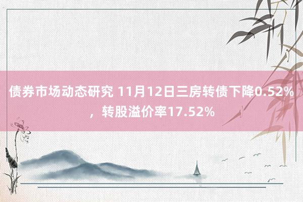 债券市场动态研究 11月12日三房转债下降0.52%，转股溢价率17.52%