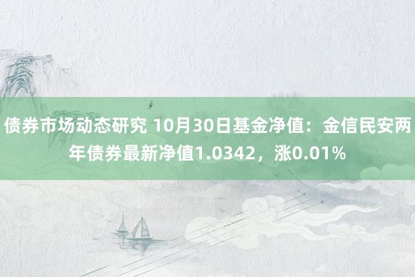 债券市场动态研究 10月30日基金净值：金信民安两年债券最新净值1.0342，涨0.01%