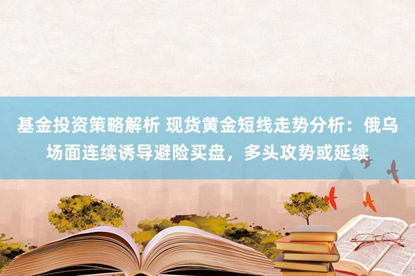 基金投资策略解析 现货黄金短线走势分析：俄乌场面连续诱导避险买盘，多头攻势或延续