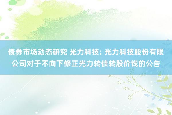 债券市场动态研究 光力科技: 光力科技股份有限公司对于不向下修正光力转债转股价钱的公告