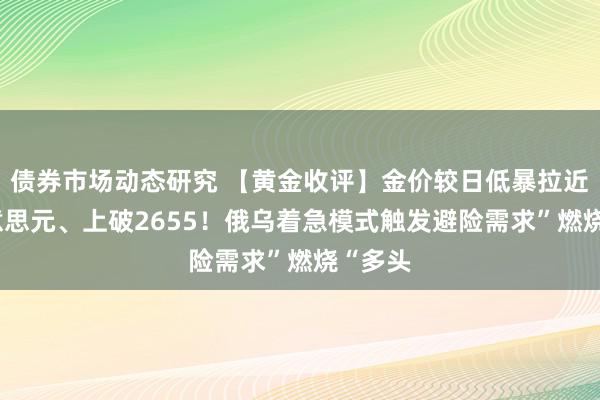 债券市场动态研究 【黄金收评】金价较日低暴拉近37好意思元、上破2655！俄乌着急模式触发避险需求”燃烧“多头