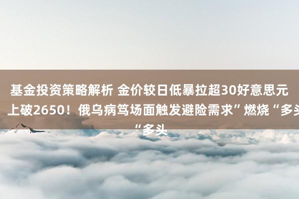 基金投资策略解析 金价较日低暴拉超30好意思元、上破2650！俄乌病笃场面触发避险需求”燃烧“多头