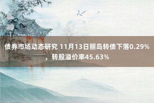 债券市场动态研究 11月13日丽岛转债下落0.29%，转股溢价率45.63%