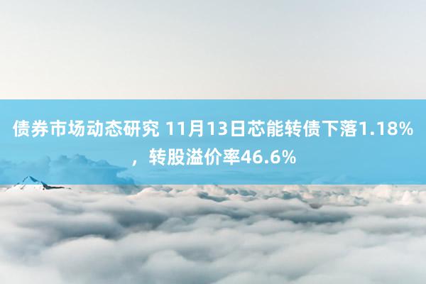 债券市场动态研究 11月13日芯能转债下落1.18%，转股溢价率46.6%