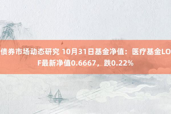 债券市场动态研究 10月31日基金净值：医疗基金LOF最新净值0.6667，跌0.22%