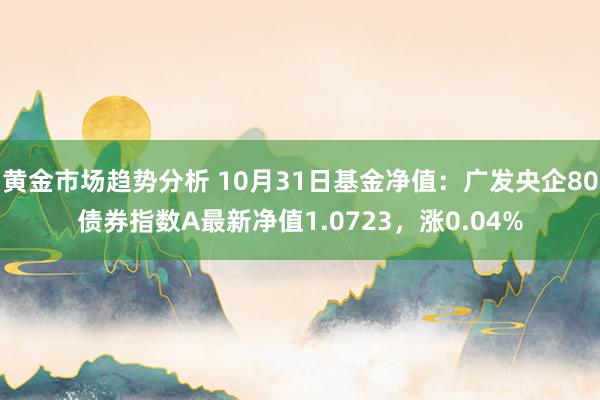 黄金市场趋势分析 10月31日基金净值：广发央企80债券指数A最新净值1.0723，涨0.04%