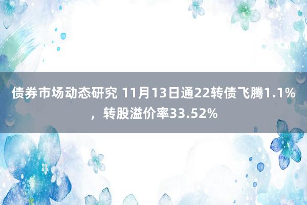 债券市场动态研究 11月13日通22转债飞腾1.1%，转股溢价率33.52%