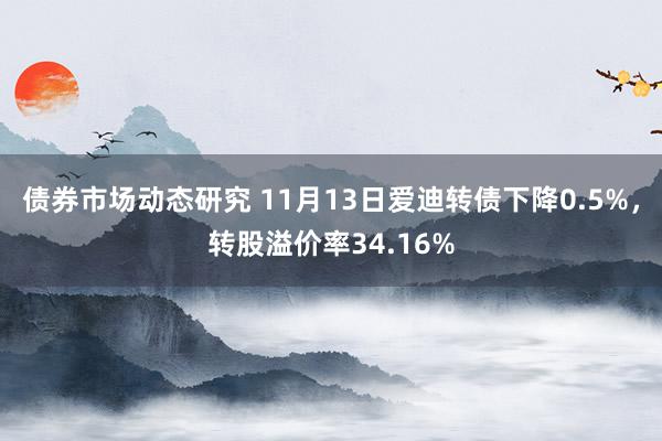 债券市场动态研究 11月13日爱迪转债下降0.5%，转股溢价率34.16%