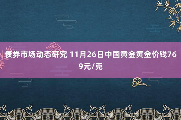 债券市场动态研究 11月26日中国黄金黄金价钱769元/克