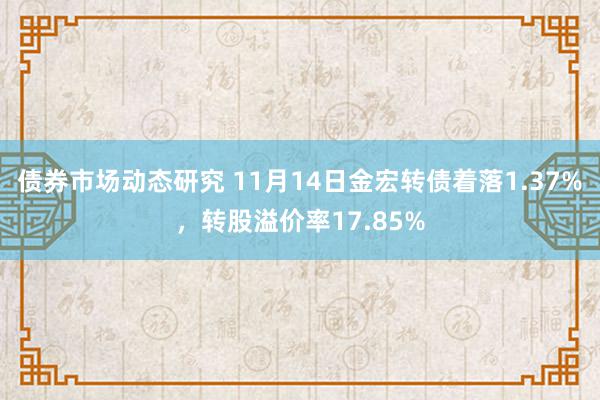 债券市场动态研究 11月14日金宏转债着落1.37%，转股溢价率17.85%