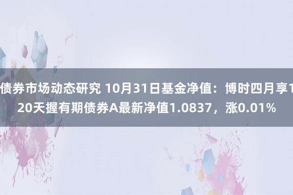 债券市场动态研究 10月31日基金净值：博时四月享120天握有期债券A最新净值1.0837，涨0.01%