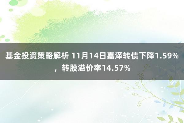 基金投资策略解析 11月14日嘉泽转债下降1.59%，转股溢价率14.57%