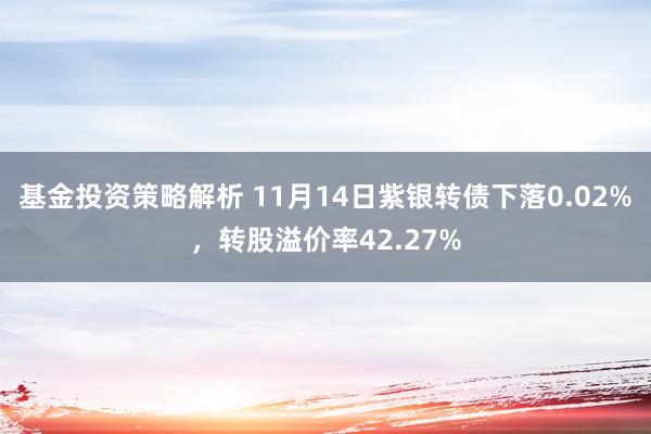 基金投资策略解析 11月14日紫银转债下落0.02%，转股溢价率42.27%