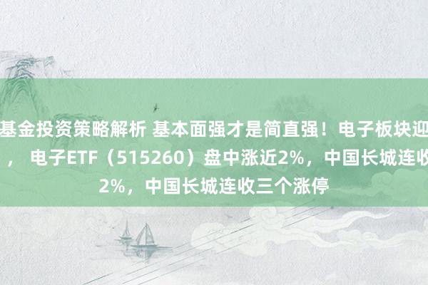 基金投资策略解析 基本面强才是简直强！电子板块迎“喜报潮”， 电子ETF（515260）盘中涨近2%，中国长城连收三个涨停