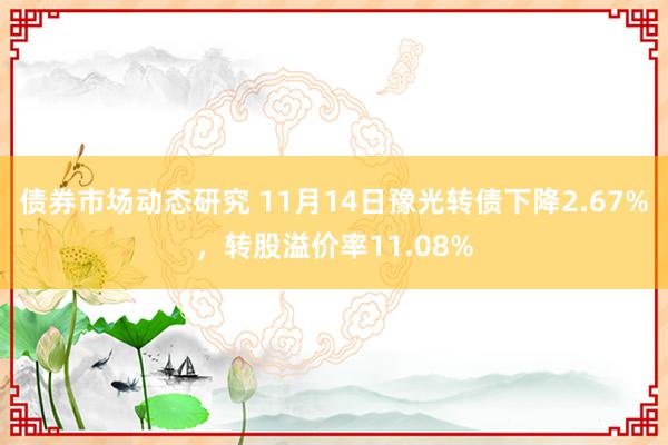 债券市场动态研究 11月14日豫光转债下降2.67%，转股溢价率11.08%