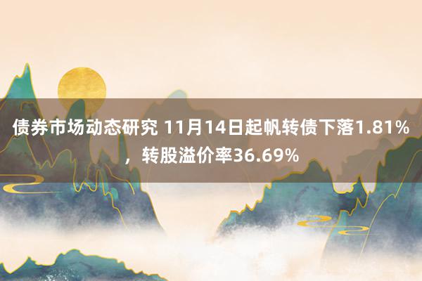 债券市场动态研究 11月14日起帆转债下落1.81%，转股溢价率36.69%