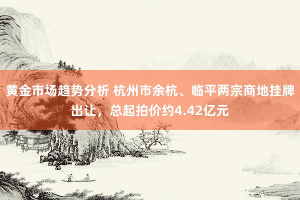 黄金市场趋势分析 杭州市余杭、临平两宗商地挂牌出让，总起拍价约4.42亿元