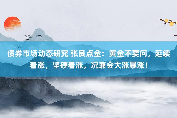 债券市场动态研究 张良点金：黄金不要问，延续看涨，坚硬看涨，况兼会大涨暴涨！