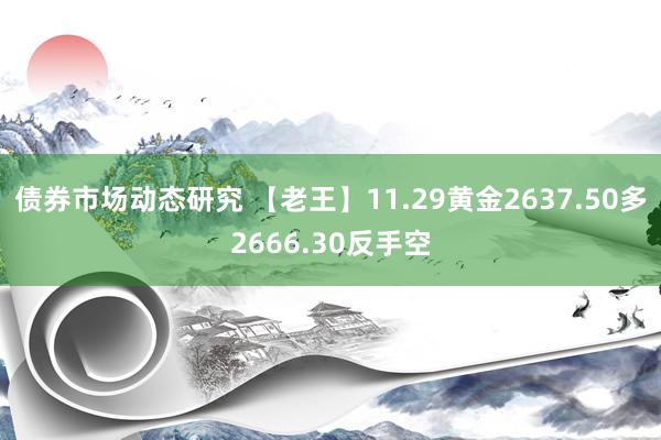 债券市场动态研究 【老王】11.29黄金2637.50多2666.30反手空