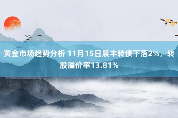 黄金市场趋势分析 11月15日晨丰转债下落2%，转股溢价率13.81%