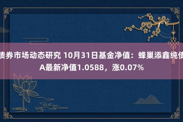 债券市场动态研究 10月31日基金净值：蜂巢添鑫纯债A最新净值1.0588，涨0.07%