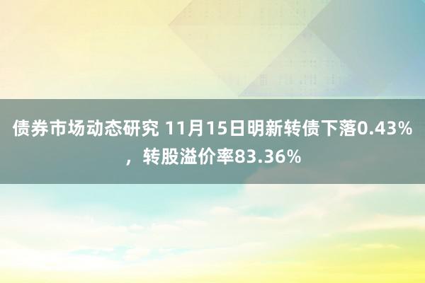 债券市场动态研究 11月15日明新转债下落0.43%，转股溢价率83.36%