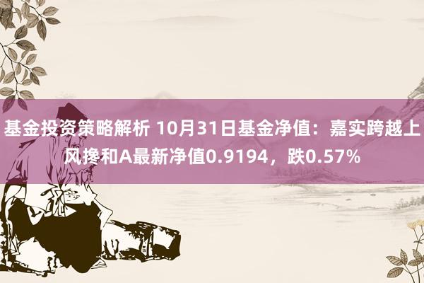 基金投资策略解析 10月31日基金净值：嘉实跨越上风搀和A最新净值0.9194，跌0.57%