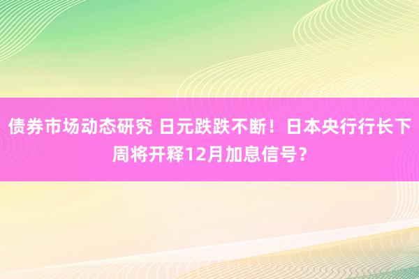 债券市场动态研究 日元跌跌不断！日本央行行长下周将开释12月加息信号？