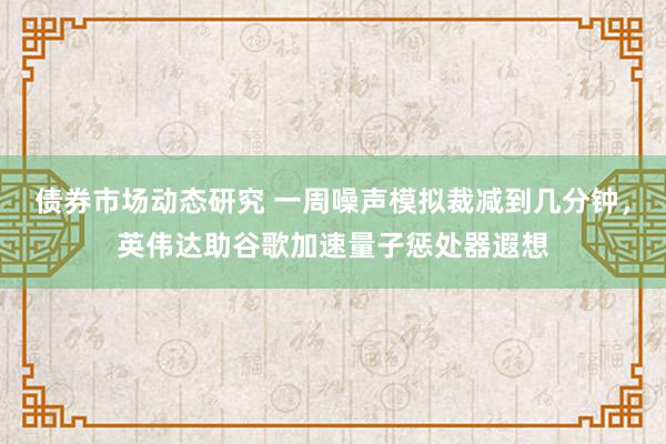 债券市场动态研究 一周噪声模拟裁减到几分钟，英伟达助谷歌加速量子惩处器遐想