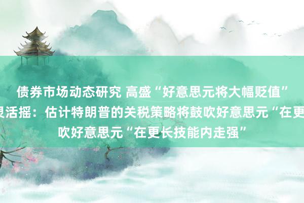 债券市场动态研究 高盛“好意思元将大幅贬值”的恒久预期发灵活摇：估计特朗普的关税策略将鼓吹好意思元“在更长技能内走强”