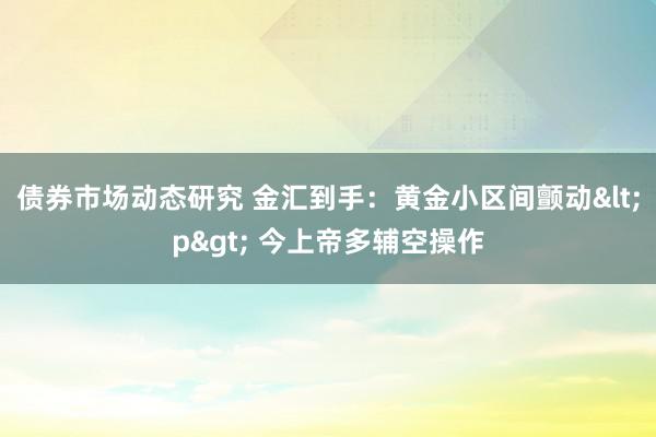 债券市场动态研究 金汇到手：黄金小区间颤动<p> 今上帝多辅空操作